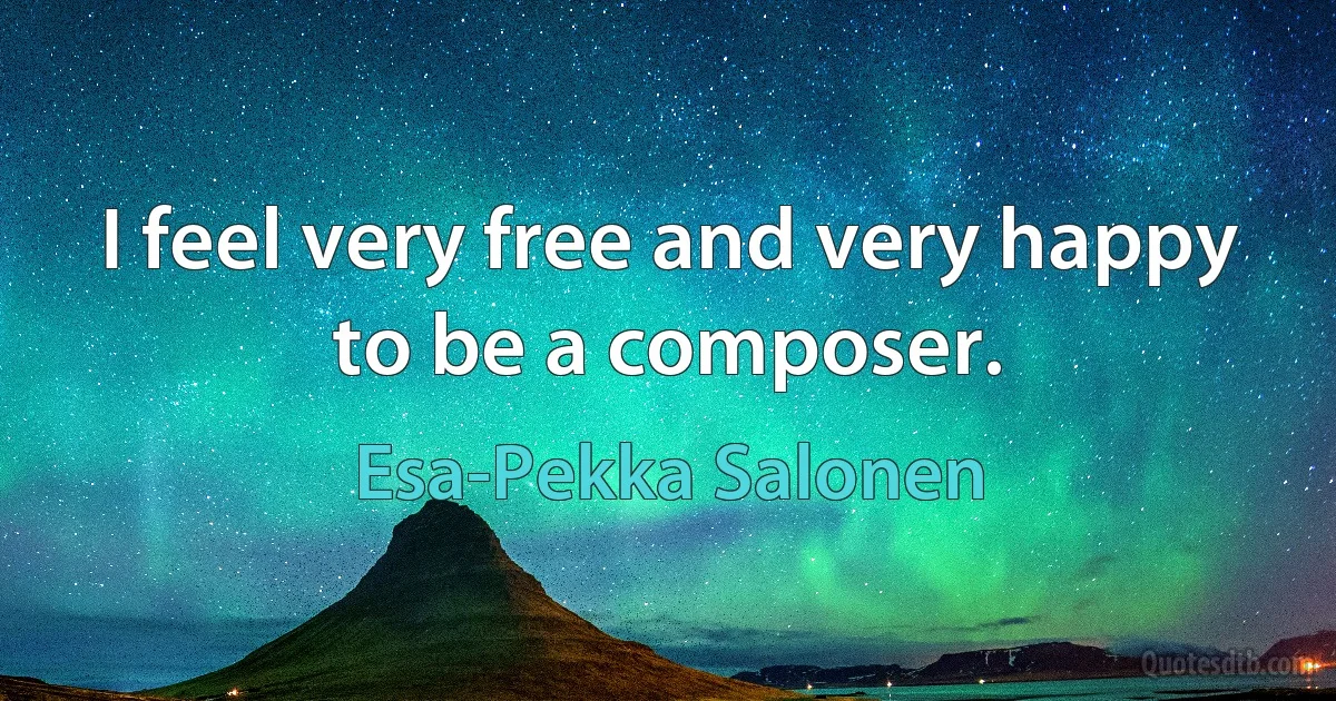 I feel very free and very happy to be a composer. (Esa-Pekka Salonen)