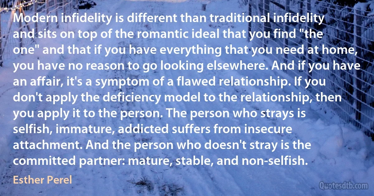 Modern infidelity is different than traditional infidelity and sits on top of the romantic ideal that you find "the one" and that if you have everything that you need at home, you have no reason to go looking elsewhere. And if you have an affair, it's a symptom of a flawed relationship. If you don't apply the deficiency model to the relationship, then you apply it to the person. The person who strays is selfish, immature, addicted suffers from insecure attachment. And the person who doesn't stray is the committed partner: mature, stable, and non-selfish. (Esther Perel)