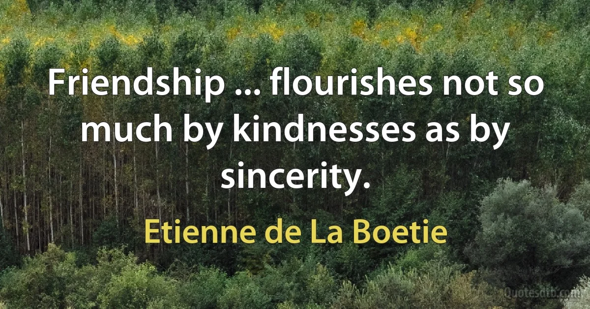 Friendship ... flourishes not so much by kindnesses as by sincerity. (Etienne de La Boetie)