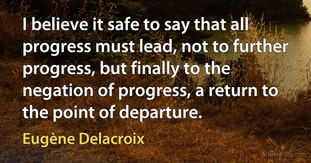 I believe it safe to say that all progress must lead, not to further progress, but finally to the negation of progress, a return to the point of departure. (Eugène Delacroix)