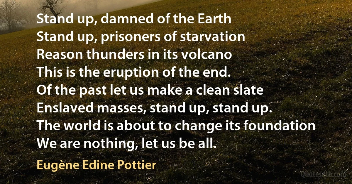 Stand up, damned of the Earth
Stand up, prisoners of starvation
Reason thunders in its volcano
This is the eruption of the end.
Of the past let us make a clean slate
Enslaved masses, stand up, stand up.
The world is about to change its foundation
We are nothing, let us be all. (Eugène Edine Pottier)