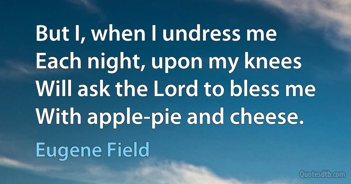 But I, when I undress me
Each night, upon my knees
Will ask the Lord to bless me
With apple-pie and cheese. (Eugene Field)