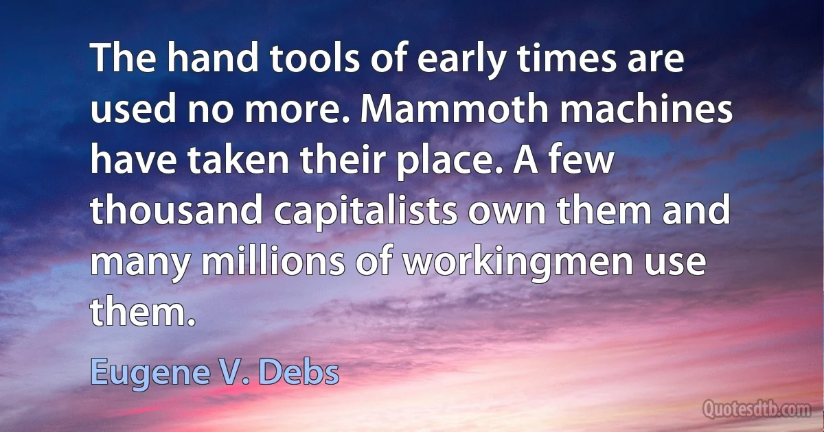 The hand tools of early times are used no more. Mammoth machines have taken their place. A few thousand capitalists own them and many millions of workingmen use them. (Eugene V. Debs)