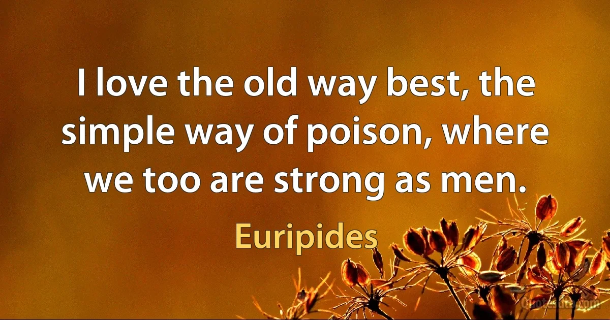 I love the old way best, the simple way of poison, where we too are strong as men. (Euripides)