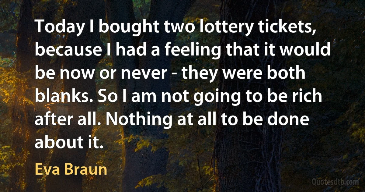 Today I bought two lottery tickets, because I had a feeling that it would be now or never - they were both blanks. So I am not going to be rich after all. Nothing at all to be done about it. (Eva Braun)