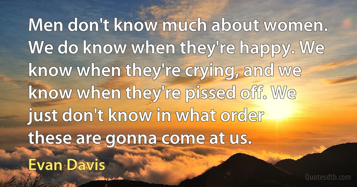 Men don't know much about women. We do know when they're happy. We know when they're crying, and we know when they're pissed off. We just don't know in what order these are gonna come at us. (Evan Davis)