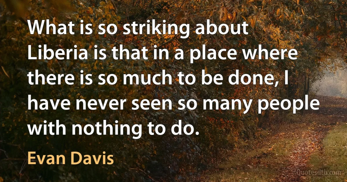 What is so striking about Liberia is that in a place where there is so much to be done, I have never seen so many people with nothing to do. (Evan Davis)