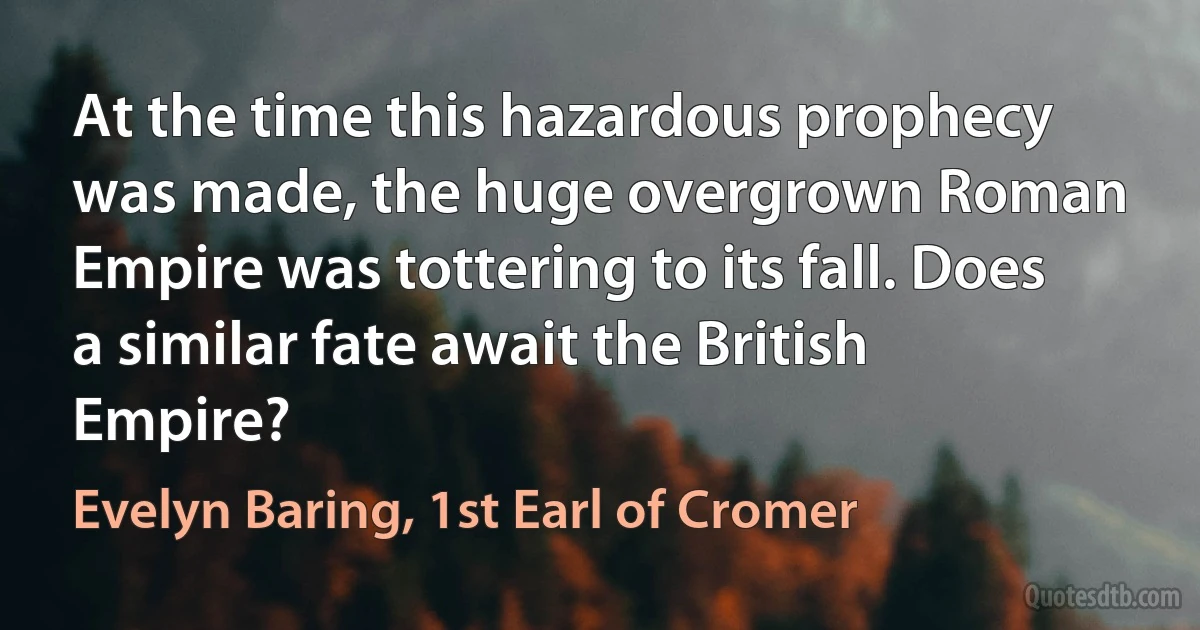 At the time this hazardous prophecy was made, the huge overgrown Roman Empire was tottering to its fall. Does a similar fate await the British Empire? (Evelyn Baring, 1st Earl of Cromer)