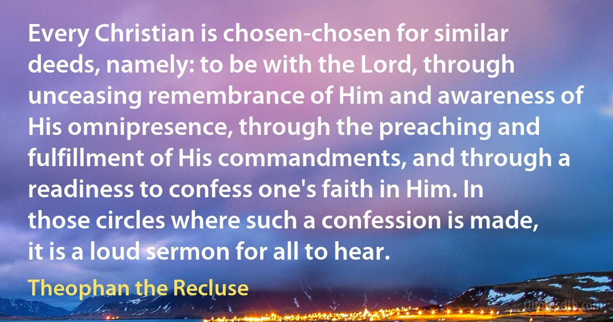 Every Christian is chosen-chosen for similar deeds, namely: to be with the Lord, through unceasing remembrance of Him and awareness of His omnipresence, through the preaching and fulfillment of His commandments, and through a readiness to confess one's faith in Him. In those circles where such a confession is made, it is a loud sermon for all to hear. (Theophan the Recluse)