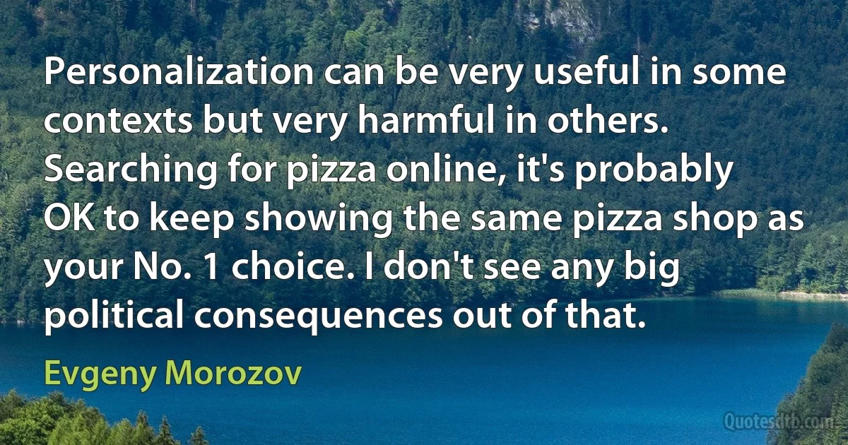 Personalization can be very useful in some contexts but very harmful in others. Searching for pizza online, it's probably OK to keep showing the same pizza shop as your No. 1 choice. I don't see any big political consequences out of that. (Evgeny Morozov)