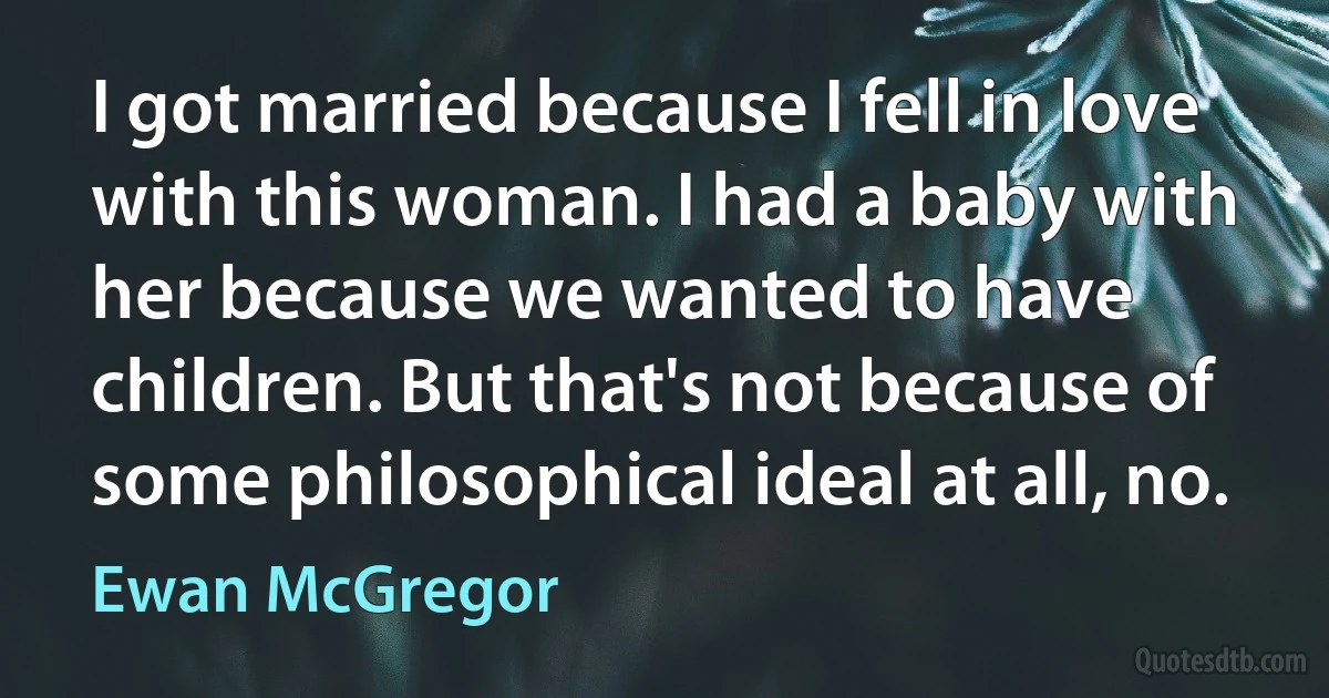 I got married because I fell in love with this woman. I had a baby with her because we wanted to have children. But that's not because of some philosophical ideal at all, no. (Ewan McGregor)