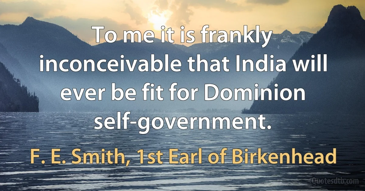 To me it is frankly inconceivable that India will ever be fit for Dominion self-government. (F. E. Smith, 1st Earl of Birkenhead)