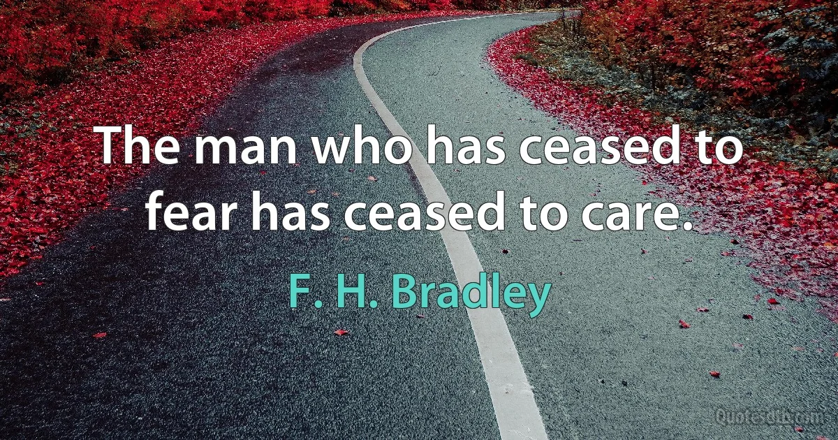 The man who has ceased to fear has ceased to care. (F. H. Bradley)