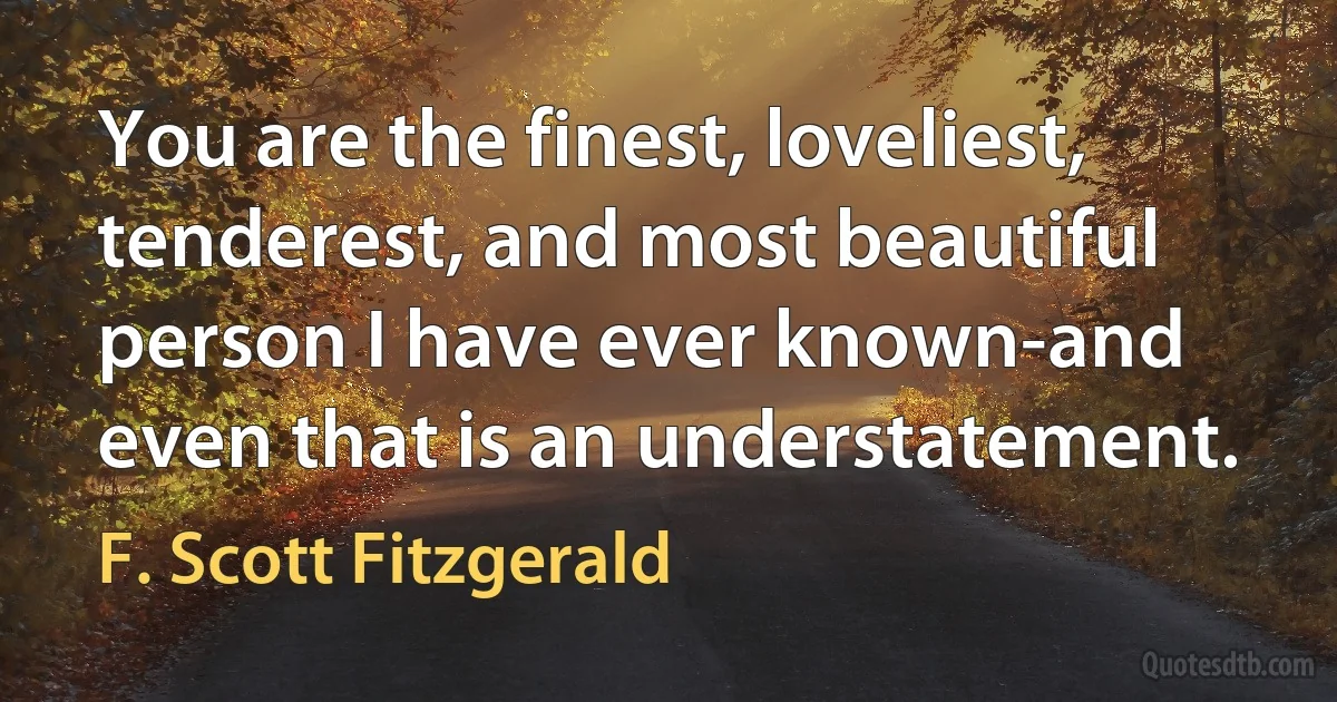 You are the finest, loveliest, tenderest, and most beautiful person I have ever known-and even that is an understatement. (F. Scott Fitzgerald)