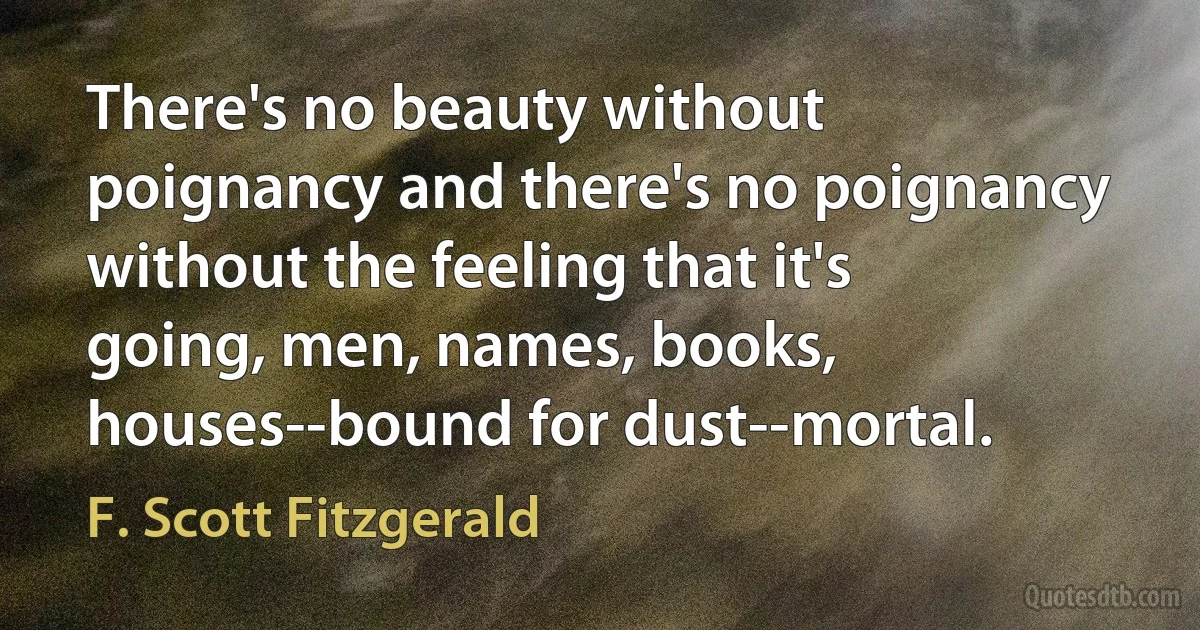 There's no beauty without poignancy and there's no poignancy without the feeling that it's going, men, names, books, houses--bound for dust--mortal. (F. Scott Fitzgerald)