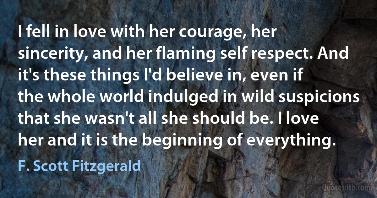 I fell in love with her courage, her sincerity, and her flaming self respect. And it's these things I'd believe in, even if the whole world indulged in wild suspicions that she wasn't all she should be. I love her and it is the beginning of everything. (F. Scott Fitzgerald)