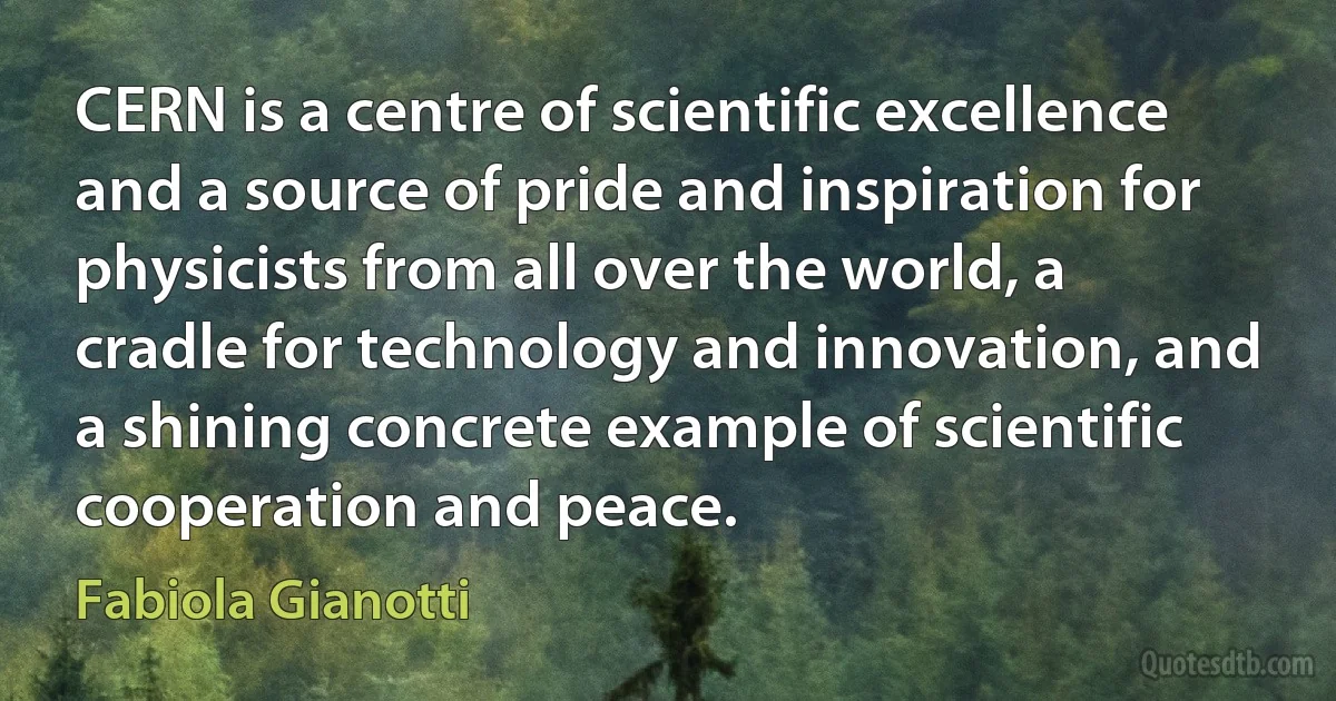 CERN is a centre of scientific excellence and a source of pride and inspiration for physicists from all over the world, a cradle for technology and innovation, and a shining concrete example of scientific cooperation and peace. (Fabiola Gianotti)