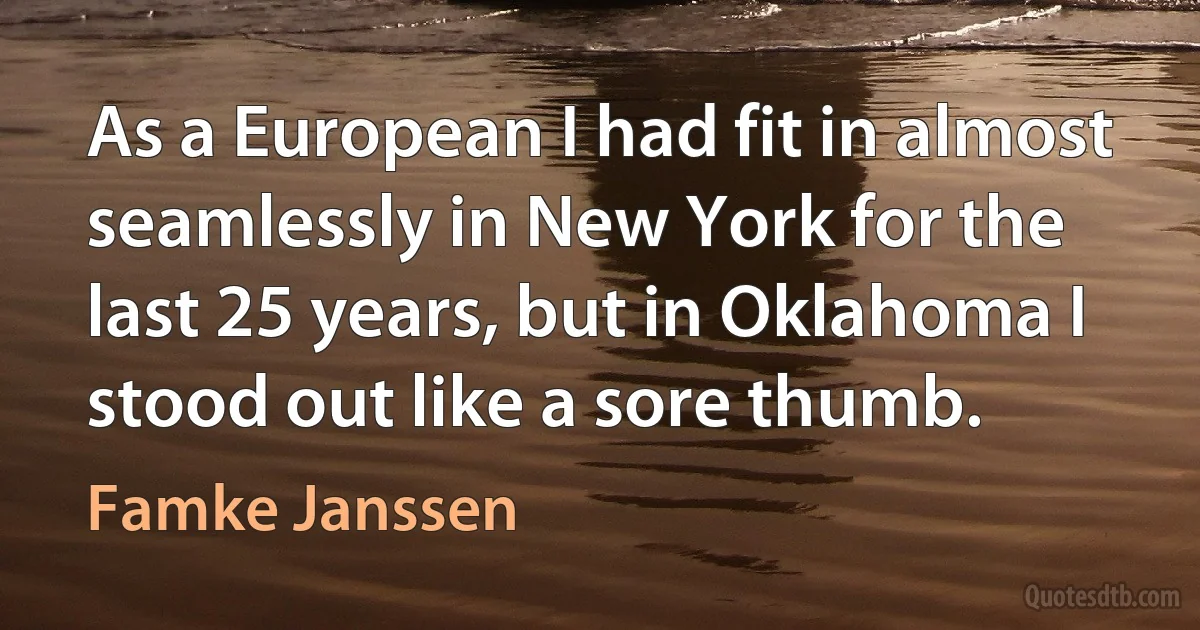 As a European I had fit in almost seamlessly in New York for the last 25 years, but in Oklahoma I stood out like a sore thumb. (Famke Janssen)