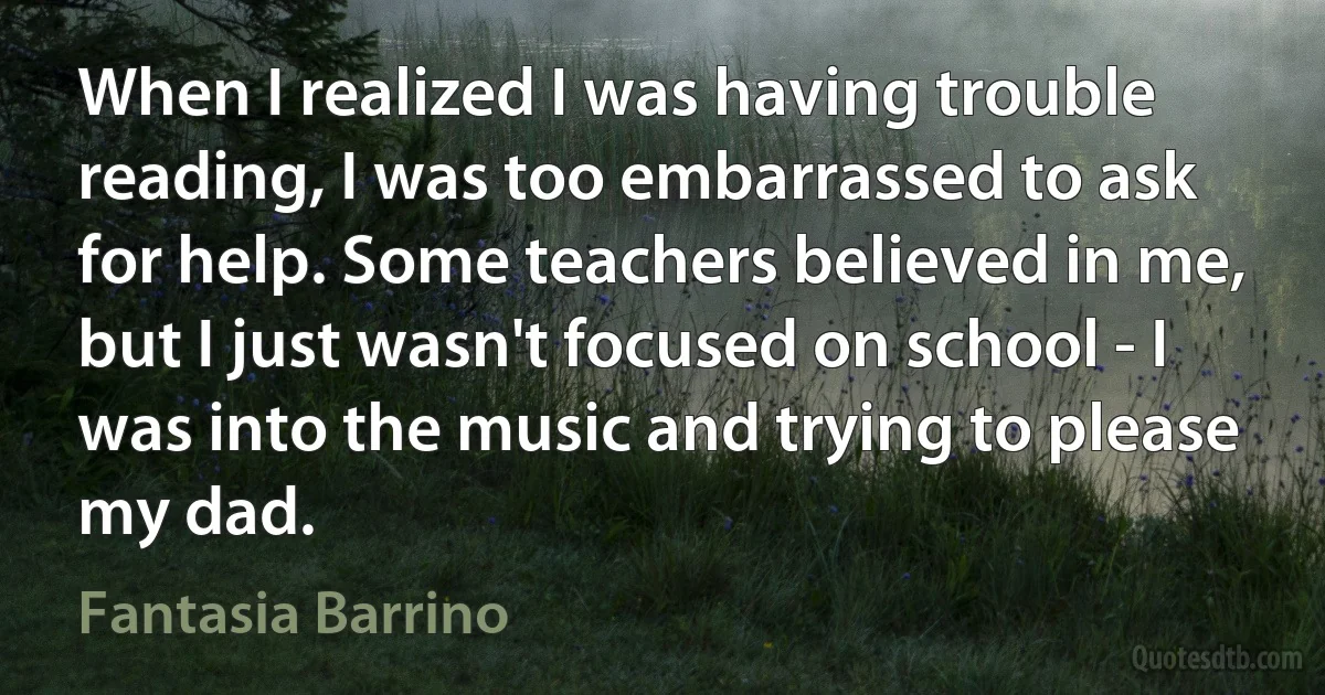 When I realized I was having trouble reading, I was too embarrassed to ask for help. Some teachers believed in me, but I just wasn't focused on school - I was into the music and trying to please my dad. (Fantasia Barrino)