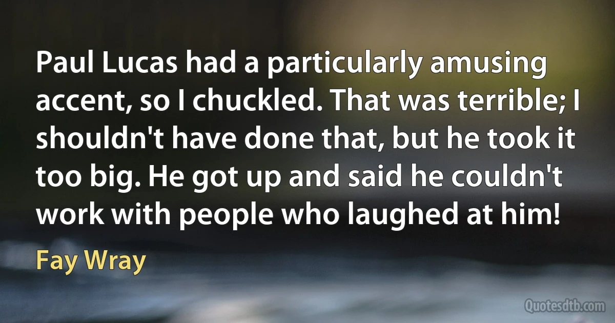 Paul Lucas had a particularly amusing accent, so I chuckled. That was terrible; I shouldn't have done that, but he took it too big. He got up and said he couldn't work with people who laughed at him! (Fay Wray)