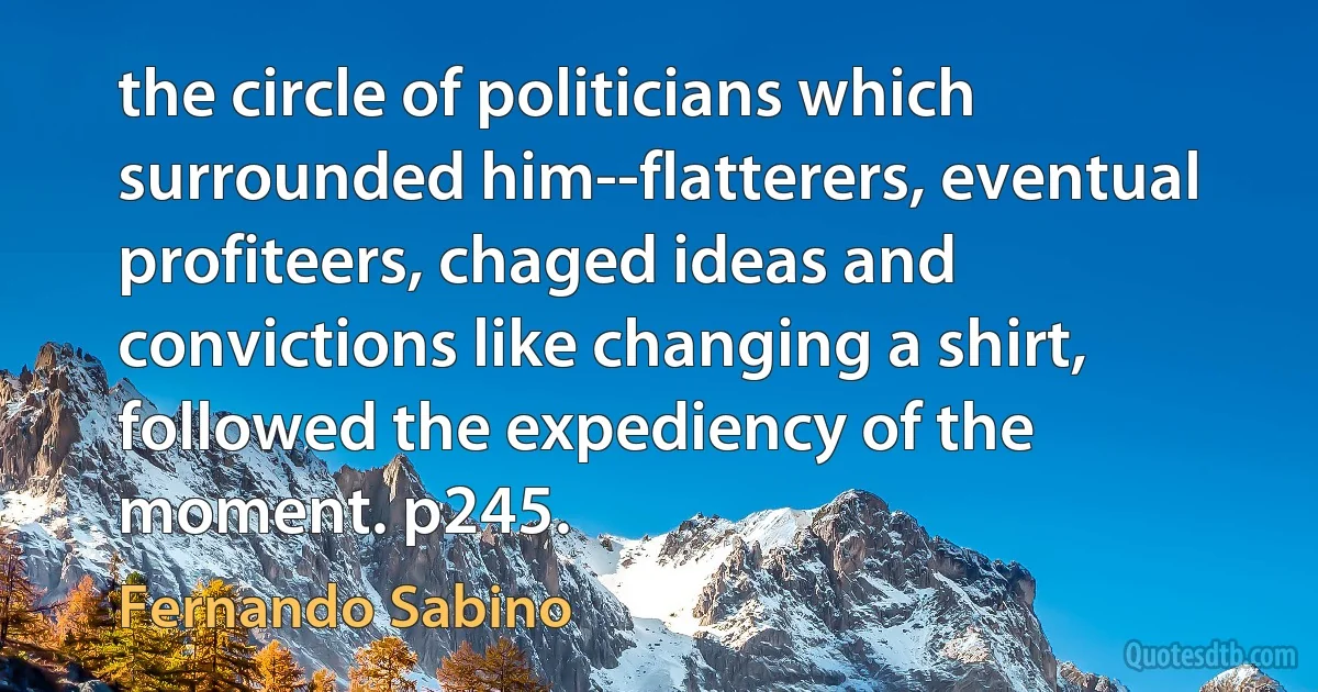 the circle of politicians which surrounded him--flatterers, eventual profiteers, chaged ideas and convictions like changing a shirt, followed the expediency of the moment. p245. (Fernando Sabino)