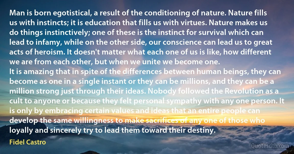 Man is born egotistical, a result of the conditioning of nature. Nature fills us with instincts; it is education that fills us with virtues. Nature makes us do things instinctively; one of these is the instinct for survival which can lead to infamy, while on the other side, our conscience can lead us to great acts of heroism. It doesn't matter what each one of us is like, how different we are from each other, but when we unite we become one.
It is amazing that in spite of the differences between human beings, they can become as one in a single instant or they can be millions, and they can be a million strong just through their ideas. Nobody followed the Revolution as a cult to anyone or because they felt personal sympathy with any one person. It is only by embracing certain values and ideas that an entire people can develop the same willingness to make sacrifices of any one of those who loyally and sincerely try to lead them toward their destiny. (Fidel Castro)