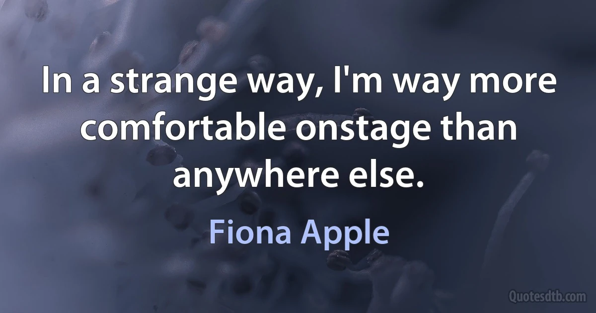 In a strange way, I'm way more comfortable onstage than anywhere else. (Fiona Apple)