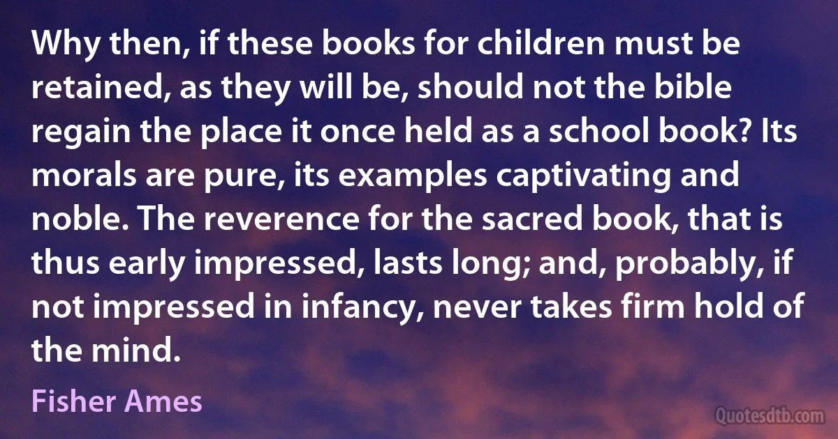 Why then, if these books for children must be retained, as they will be, should not the bible regain the place it once held as a school book? Its morals are pure, its examples captivating and noble. The reverence for the sacred book, that is thus early impressed, lasts long; and, probably, if not impressed in infancy, never takes firm hold of the mind. (Fisher Ames)