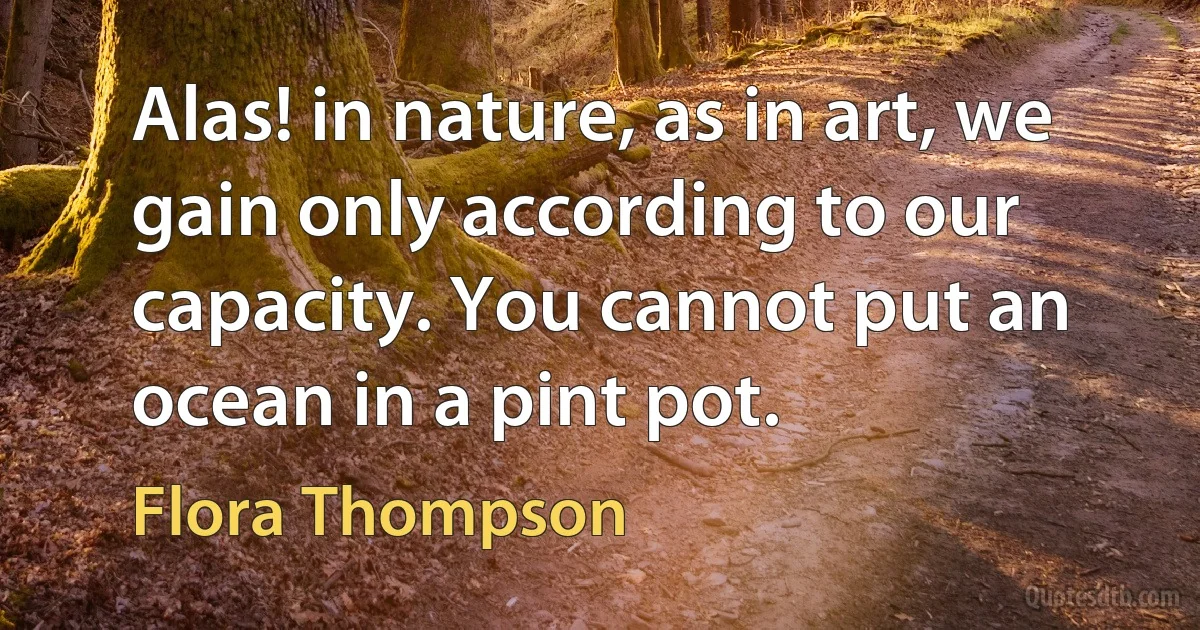 Alas! in nature, as in art, we gain only according to our capacity. You cannot put an ocean in a pint pot. (Flora Thompson)