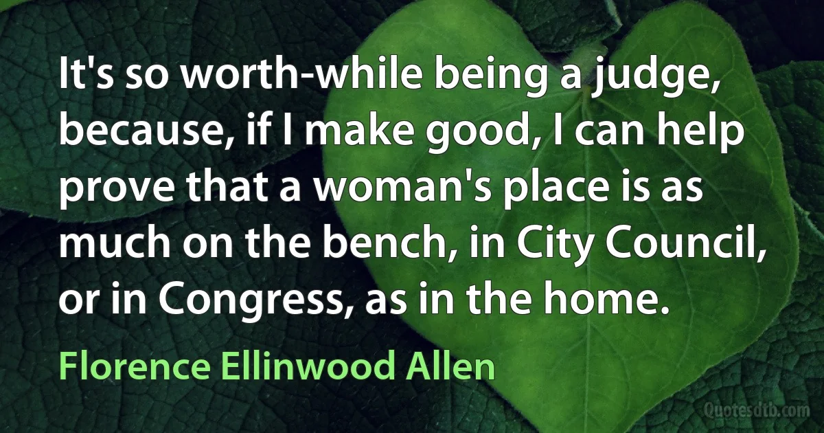 It's so worth-while being a judge, because, if I make good, I can help prove that a woman's place is as much on the bench, in City Council, or in Congress, as in the home. (Florence Ellinwood Allen)