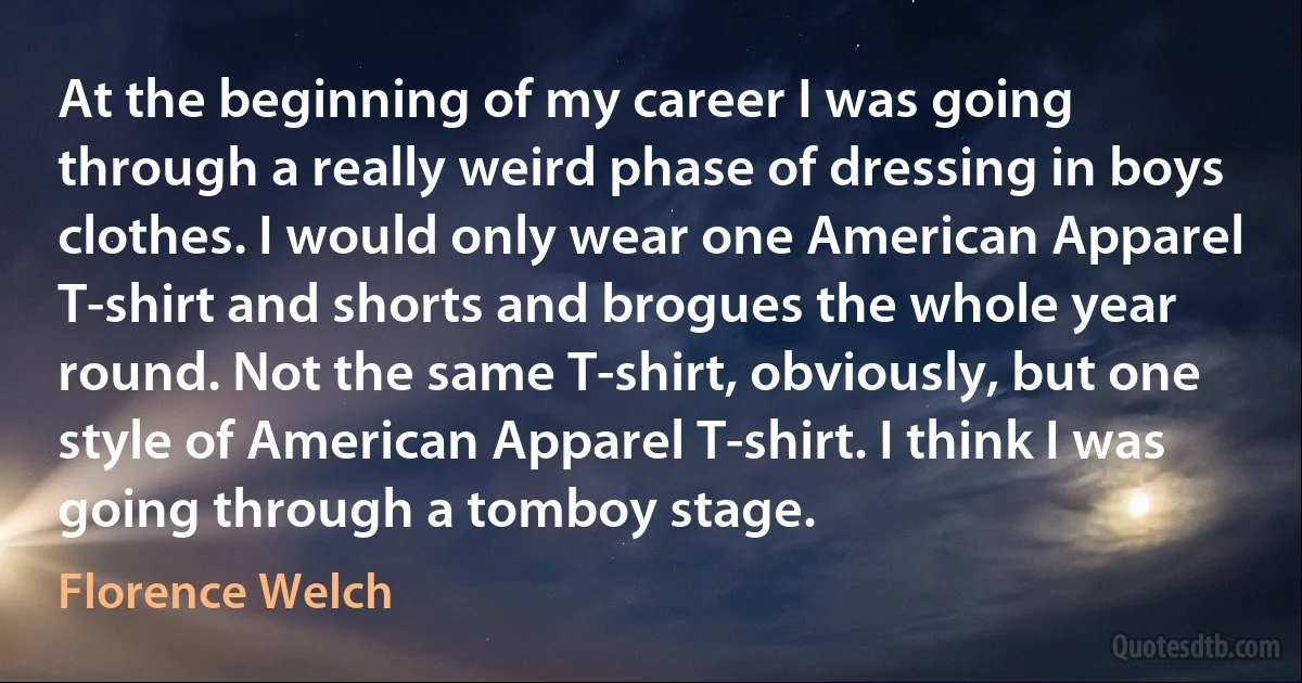 At the beginning of my career I was going through a really weird phase of dressing in boys clothes. I would only wear one American Apparel T-shirt and shorts and brogues the whole year round. Not the same T-shirt, obviously, but one style of American Apparel T-shirt. I think I was going through a tomboy stage. (Florence Welch)