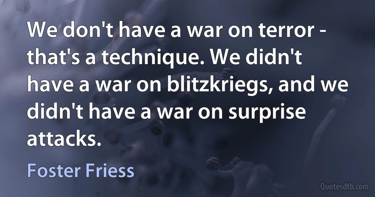 We don't have a war on terror - that's a technique. We didn't have a war on blitzkriegs, and we didn't have a war on surprise attacks. (Foster Friess)