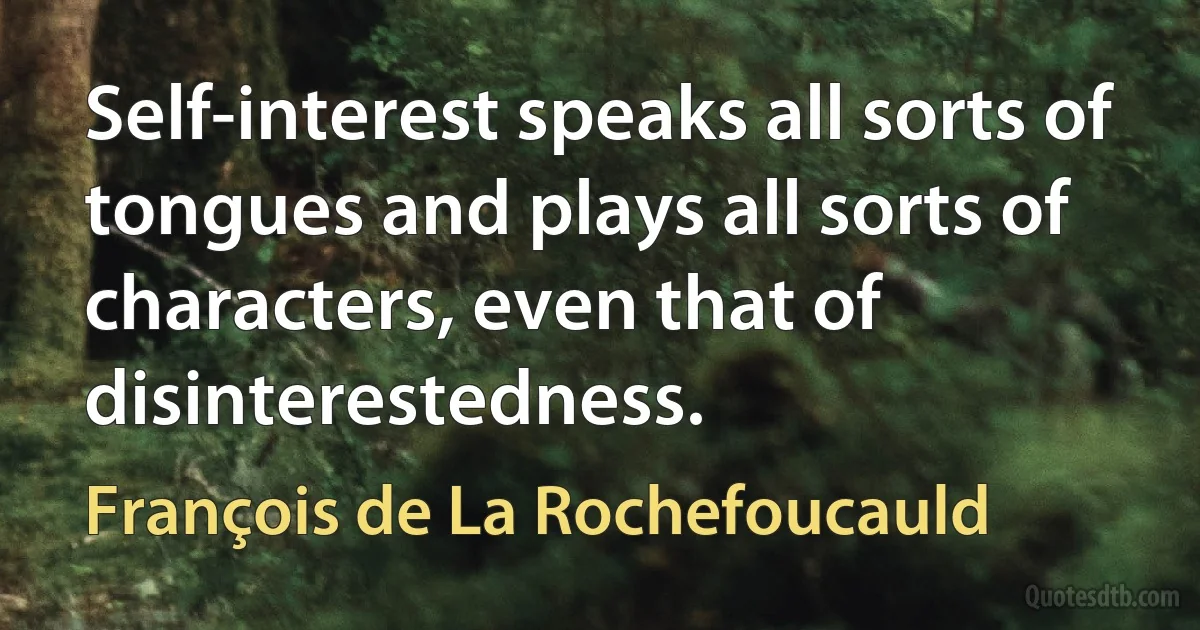 Self-interest speaks all sorts of tongues and plays all sorts of characters, even that of disinterestedness. (François de La Rochefoucauld)