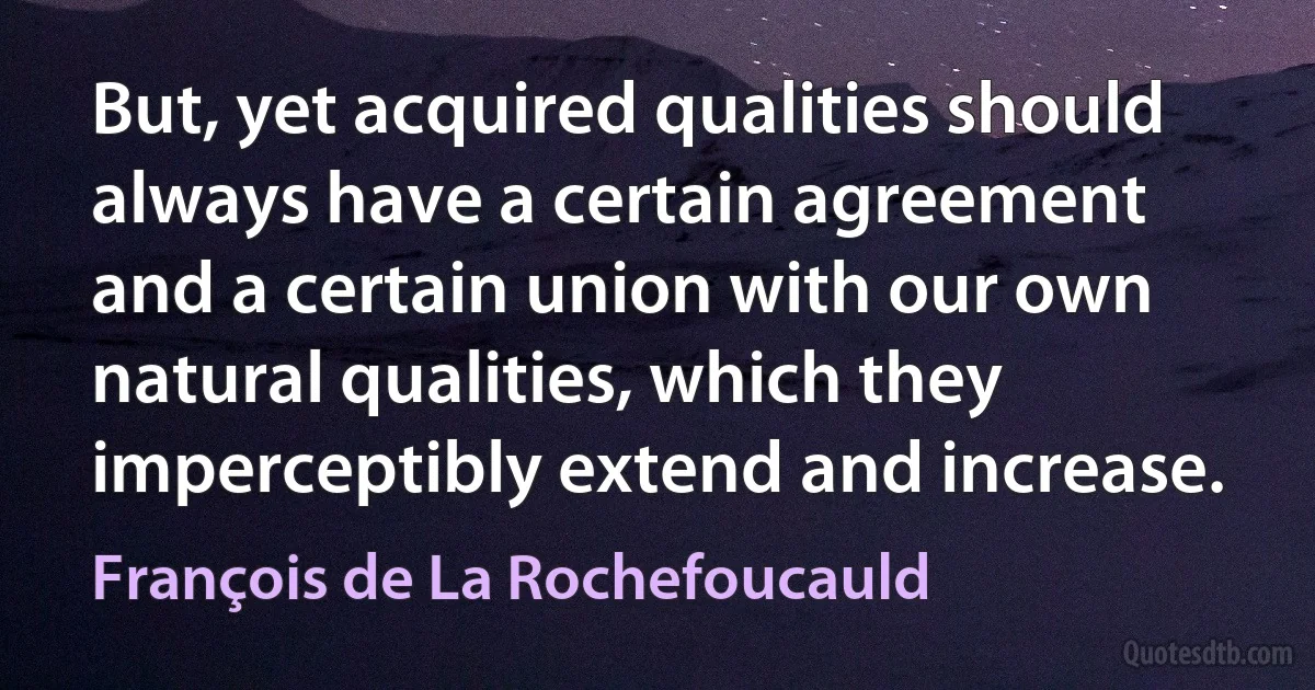 But, yet acquired qualities should always have a certain agreement and a certain union with our own natural qualities, which they imperceptibly extend and increase. (François de La Rochefoucauld)