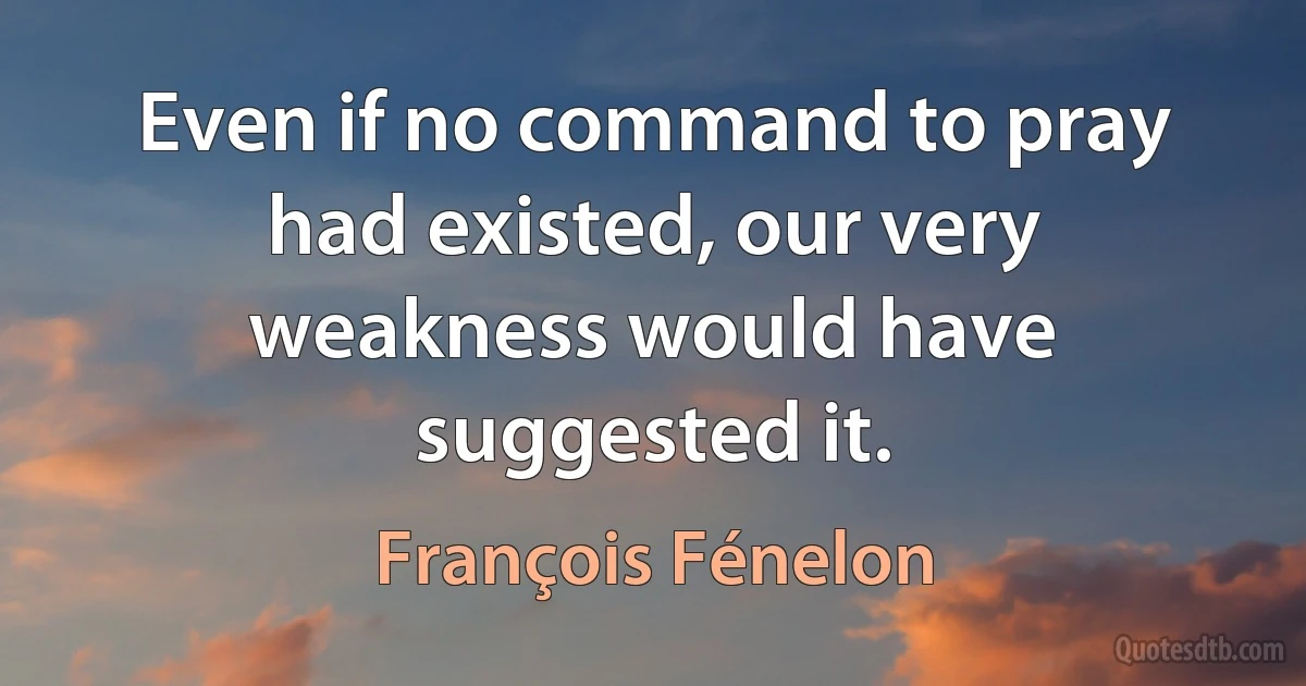 Even if no command to pray had existed, our very weakness would have suggested it. (François Fénelon)