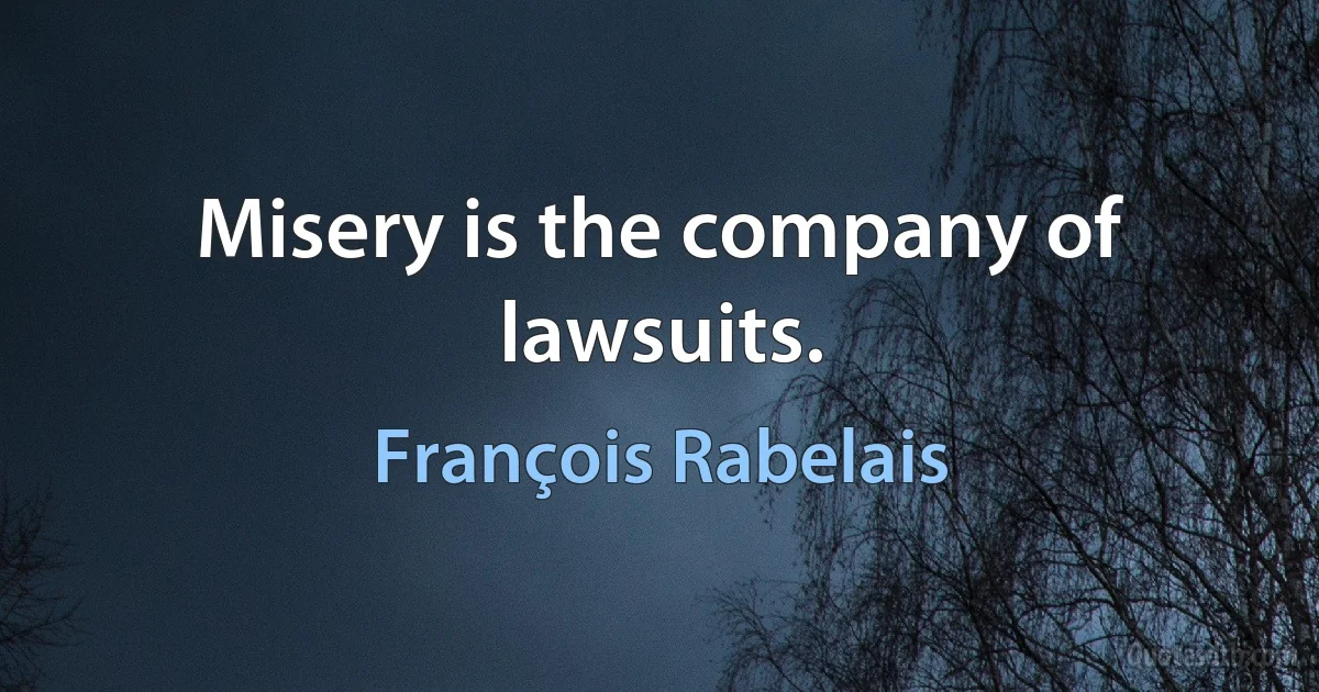 Misery is the company of lawsuits. (François Rabelais)