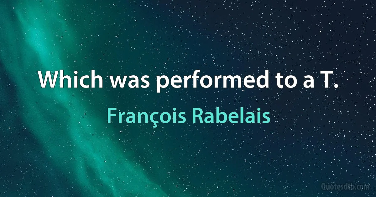 Which was performed to a T. (François Rabelais)