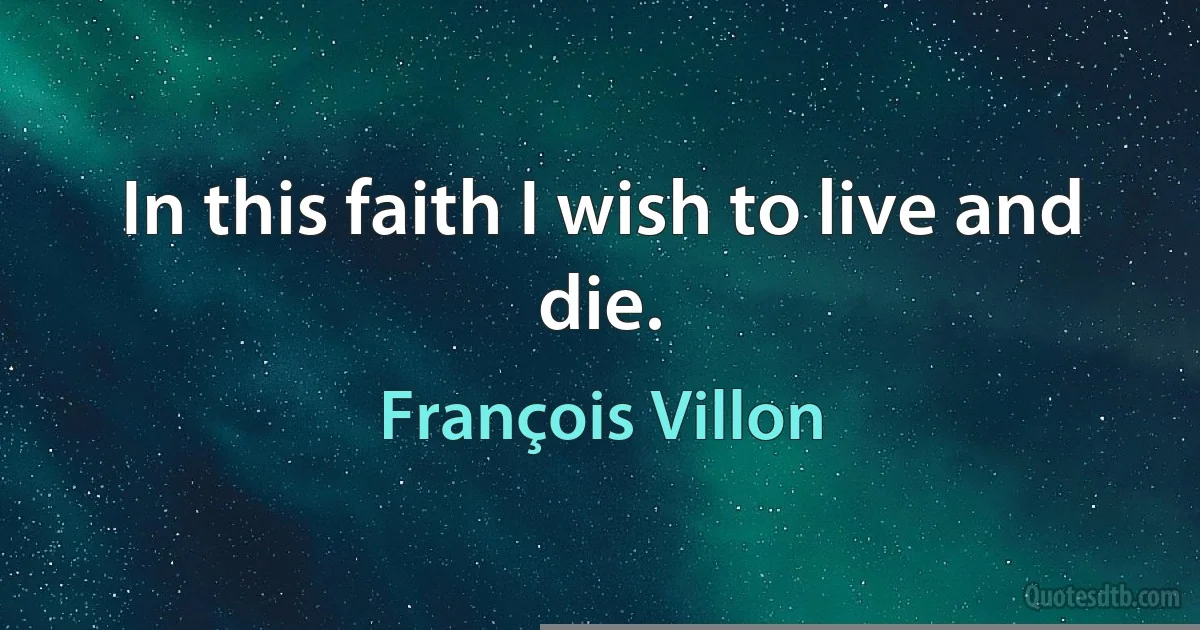 In this faith I wish to live and die. (François Villon)