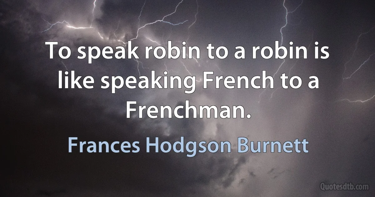 To speak robin to a robin is like speaking French to a Frenchman. (Frances Hodgson Burnett)