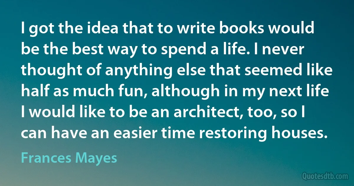 I got the idea that to write books would be the best way to spend a life. I never thought of anything else that seemed like half as much fun, although in my next life I would like to be an architect, too, so I can have an easier time restoring houses. (Frances Mayes)