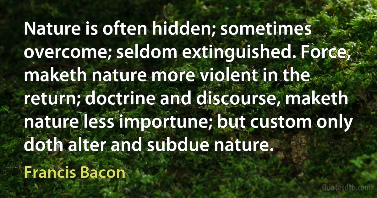 Nature is often hidden; sometimes overcome; seldom extinguished. Force, maketh nature more violent in the return; doctrine and discourse, maketh nature less importune; but custom only doth alter and subdue nature. (Francis Bacon)