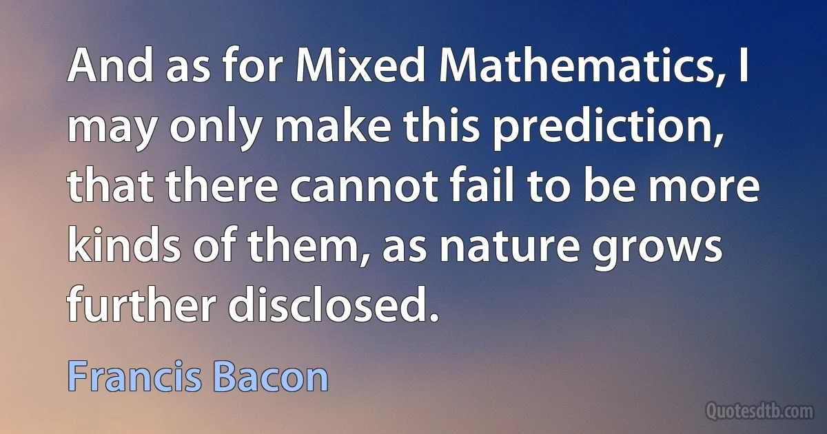 And as for Mixed Mathematics, I may only make this prediction, that there cannot fail to be more kinds of them, as nature grows further disclosed. (Francis Bacon)