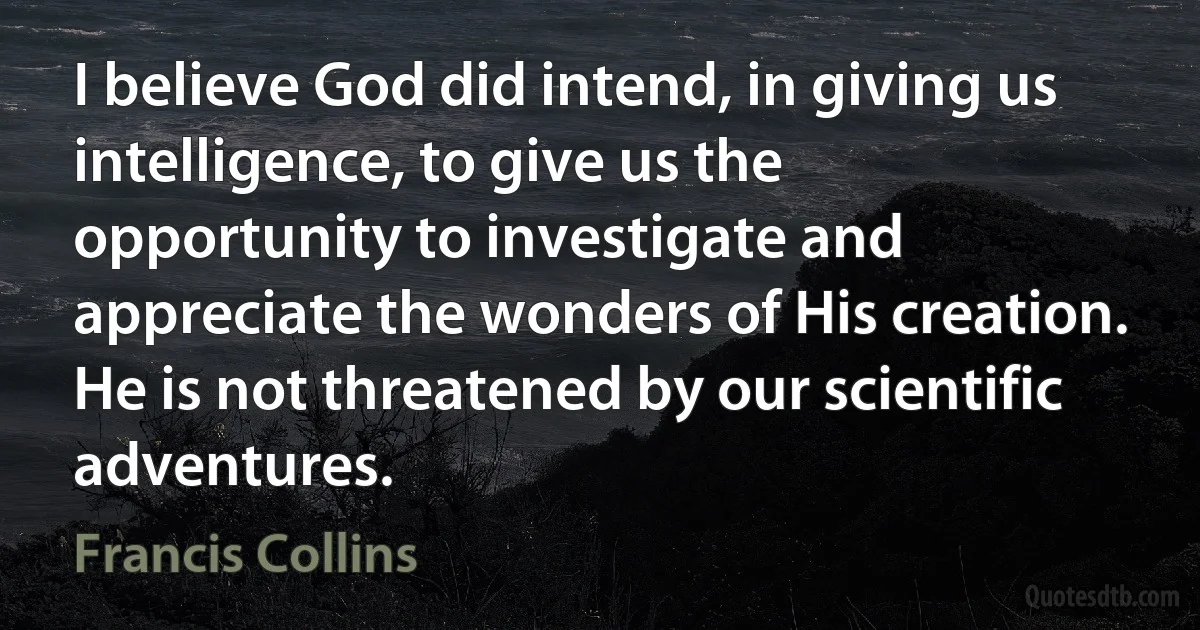 I believe God did intend, in giving us intelligence, to give us the opportunity to investigate and appreciate the wonders of His creation. He is not threatened by our scientific adventures. (Francis Collins)