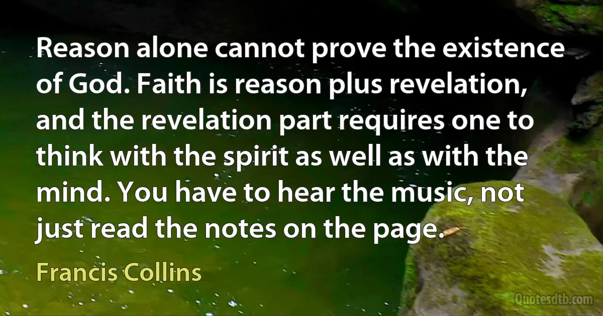 Reason alone cannot prove the existence of God. Faith is reason plus revelation, and the revelation part requires one to think with the spirit as well as with the mind. You have to hear the music, not just read the notes on the page. (Francis Collins)