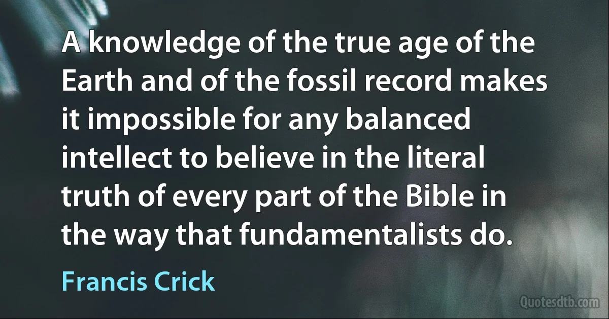 A knowledge of the true age of the Earth and of the fossil record makes it impossible for any balanced intellect to believe in the literal truth of every part of the Bible in the way that fundamentalists do. (Francis Crick)