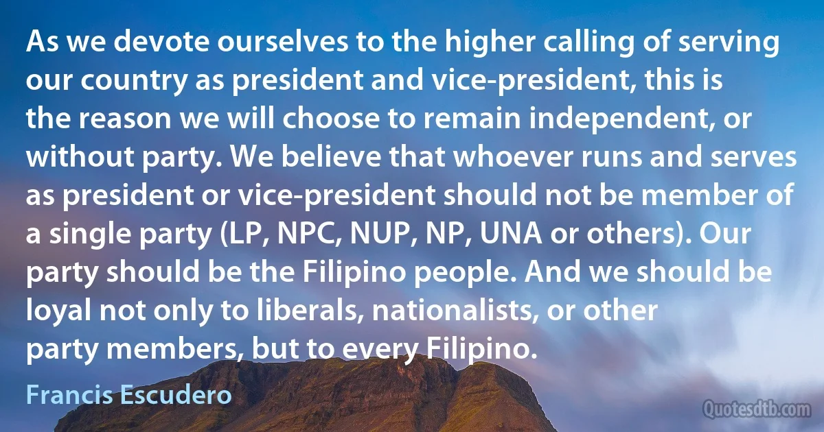 As we devote ourselves to the higher calling of serving our country as president and vice-president, this is the reason we will choose to remain independent, or without party. We believe that whoever runs and serves as president or vice-president should not be member of a single party (LP, NPC, NUP, NP, UNA or others). Our party should be the Filipino people. And we should be loyal not only to liberals, nationalists, or other party members, but to every Filipino. (Francis Escudero)