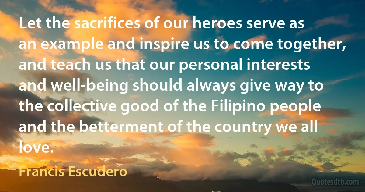 Let the sacrifices of our heroes serve as an example and inspire us to come together, and teach us that our personal interests and well-being should always give way to the collective good of the Filipino people and the betterment of the country we all love. (Francis Escudero)