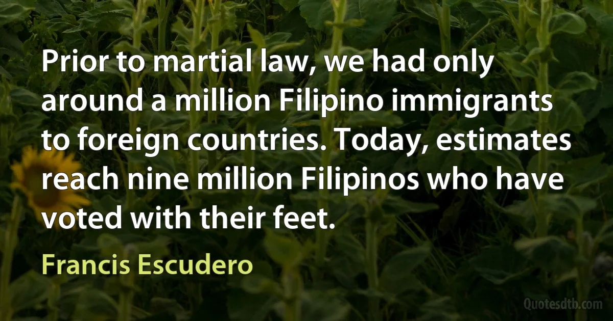 Prior to martial law, we had only around a million Filipino immigrants to foreign countries. Today, estimates reach nine million Filipinos who have voted with their feet. (Francis Escudero)