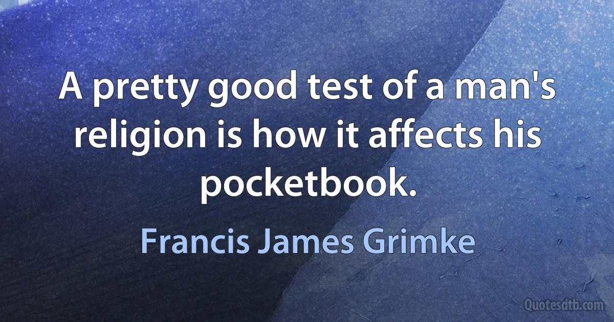 A pretty good test of a man's religion is how it affects his pocketbook. (Francis James Grimke)