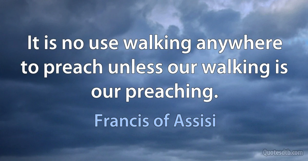 It is no use walking anywhere to preach unless our walking is our preaching. (Francis of Assisi)